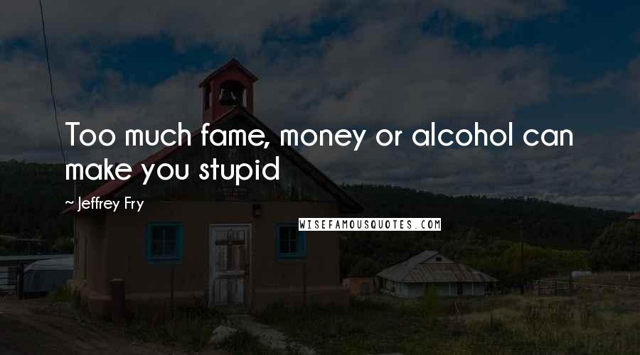 Jeffrey Fry Quotes: Too much fame, money or alcohol can make you stupid