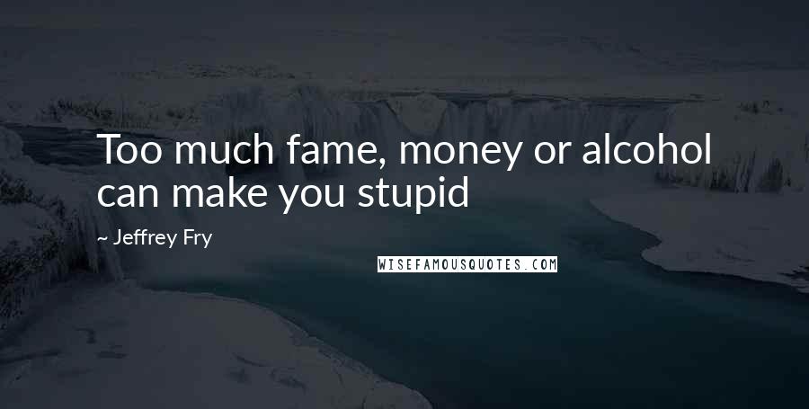 Jeffrey Fry Quotes: Too much fame, money or alcohol can make you stupid