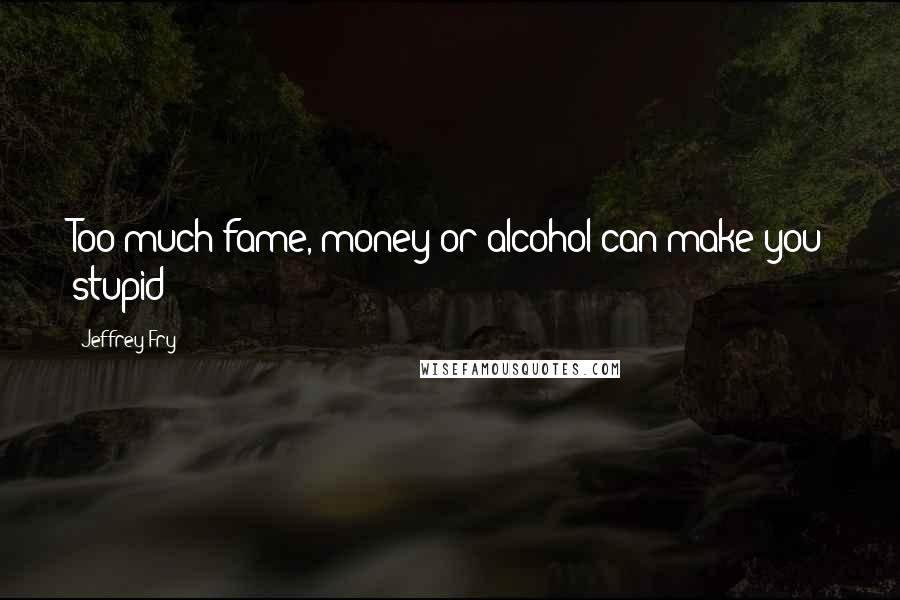 Jeffrey Fry Quotes: Too much fame, money or alcohol can make you stupid