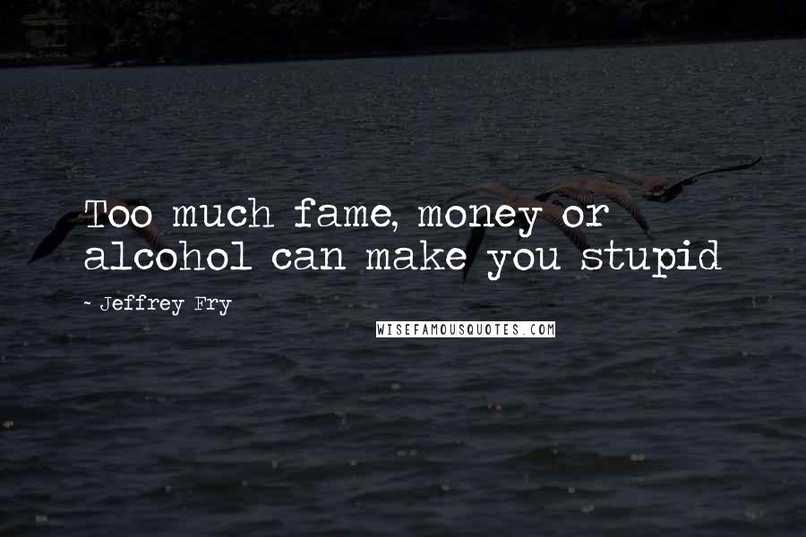 Jeffrey Fry Quotes: Too much fame, money or alcohol can make you stupid