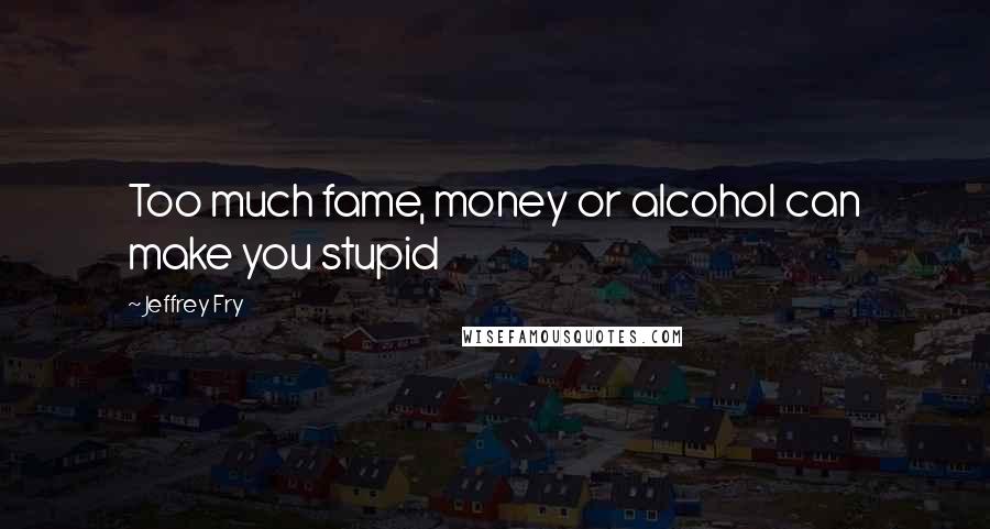 Jeffrey Fry Quotes: Too much fame, money or alcohol can make you stupid
