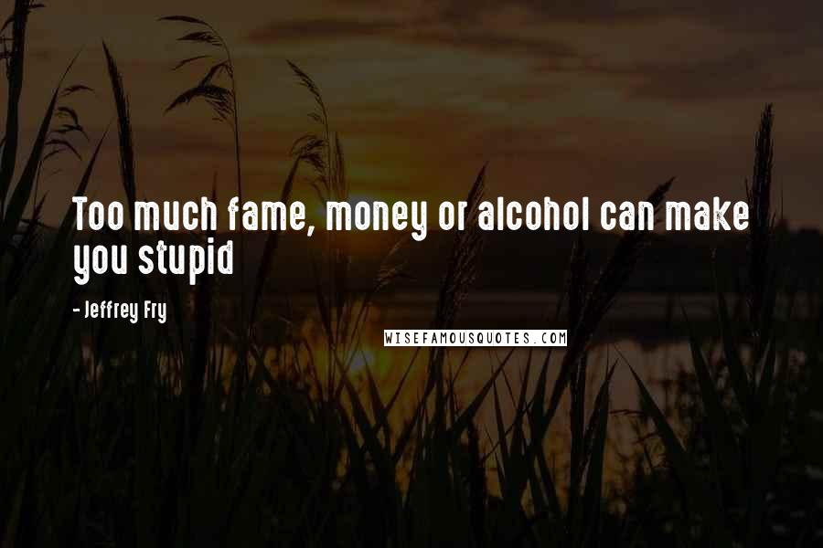 Jeffrey Fry Quotes: Too much fame, money or alcohol can make you stupid