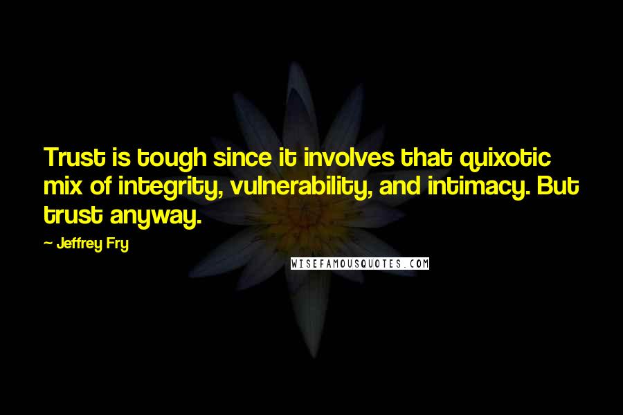 Jeffrey Fry Quotes: Trust is tough since it involves that quixotic mix of integrity, vulnerability, and intimacy. But trust anyway.