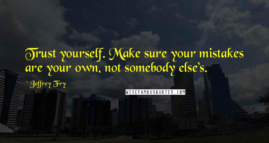 Jeffrey Fry Quotes: Trust yourself. Make sure your mistakes are your own, not somebody else's.