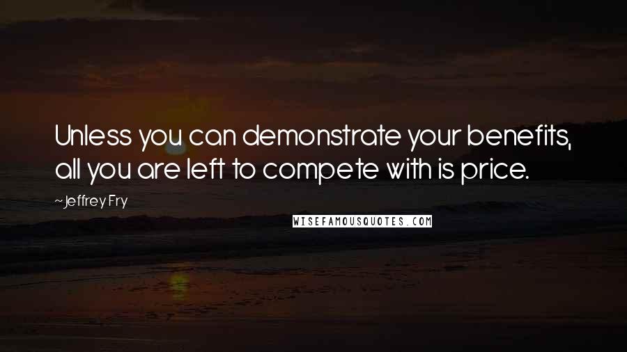 Jeffrey Fry Quotes: Unless you can demonstrate your benefits, all you are left to compete with is price.