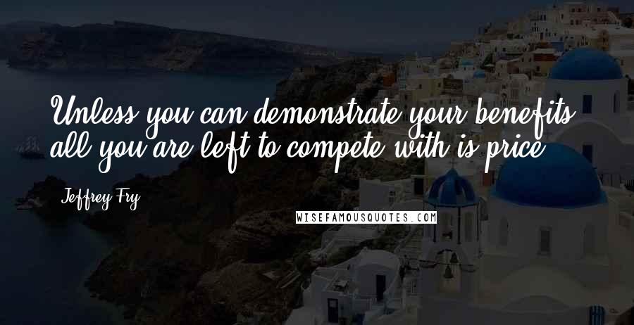 Jeffrey Fry Quotes: Unless you can demonstrate your benefits, all you are left to compete with is price.