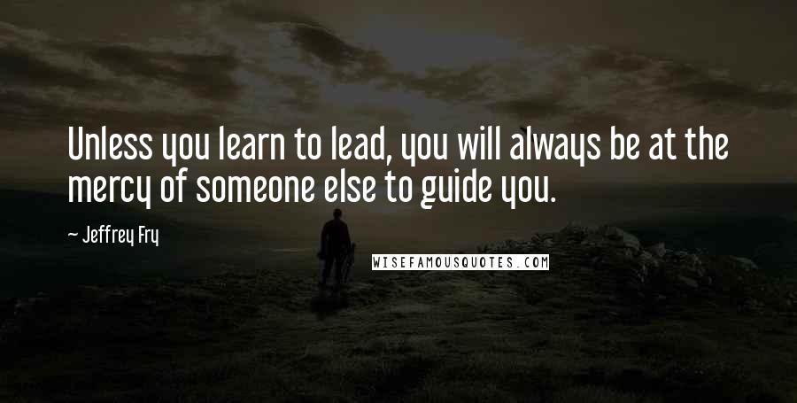 Jeffrey Fry Quotes: Unless you learn to lead, you will always be at the mercy of someone else to guide you.