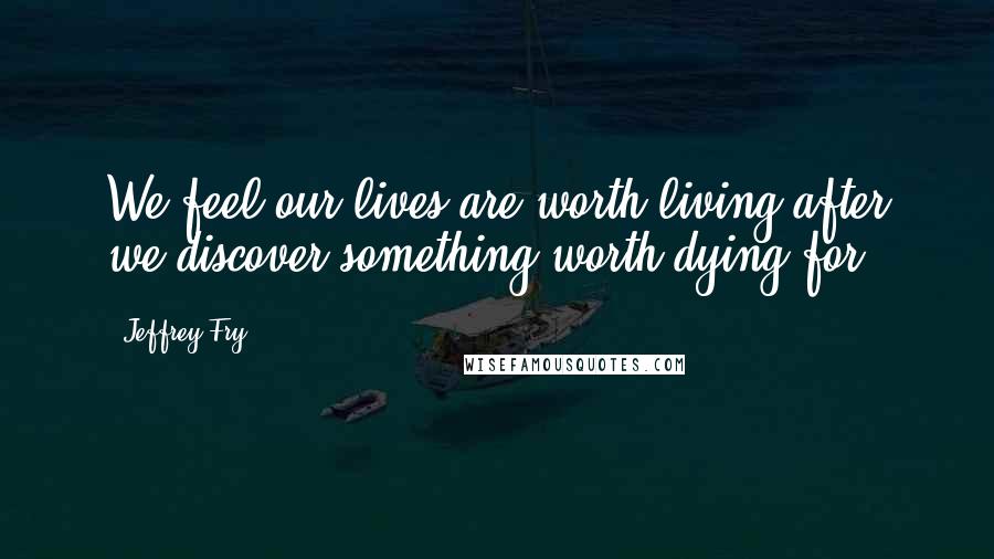 Jeffrey Fry Quotes: We feel our lives are worth living after we discover something worth dying for.