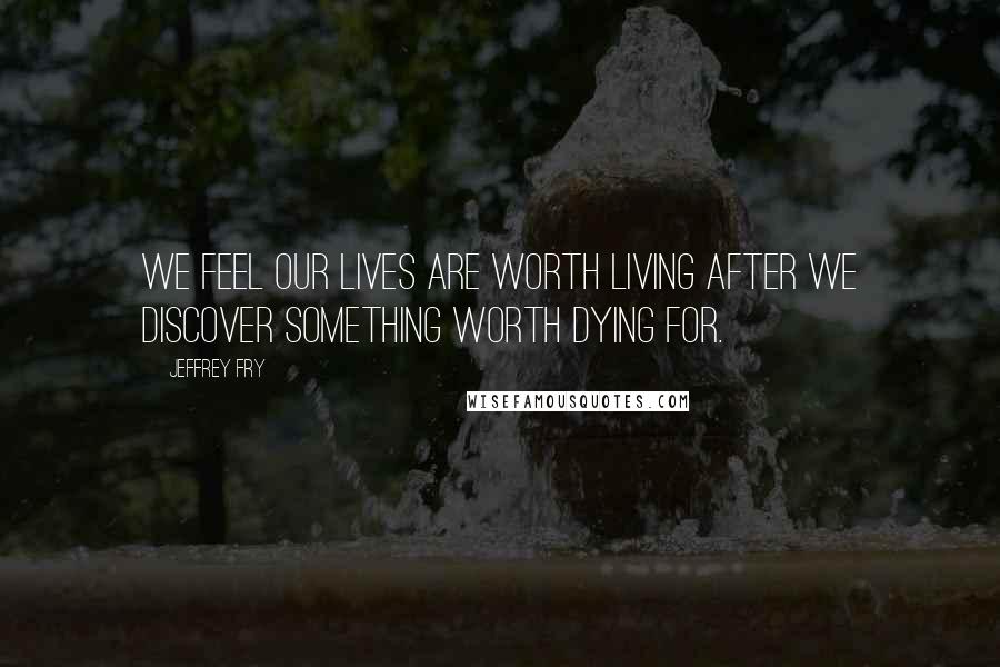 Jeffrey Fry Quotes: We feel our lives are worth living after we discover something worth dying for.