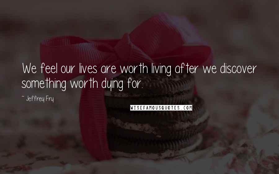 Jeffrey Fry Quotes: We feel our lives are worth living after we discover something worth dying for.