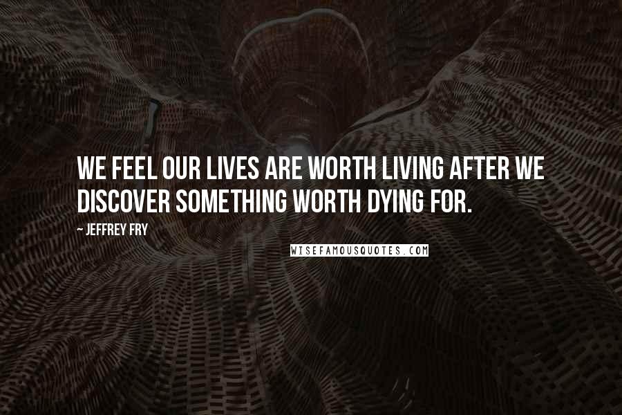 Jeffrey Fry Quotes: We feel our lives are worth living after we discover something worth dying for.