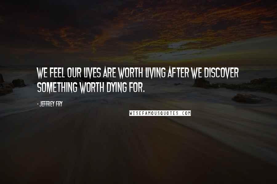 Jeffrey Fry Quotes: We feel our lives are worth living after we discover something worth dying for.