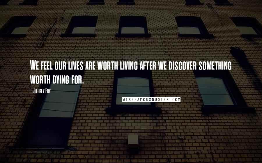 Jeffrey Fry Quotes: We feel our lives are worth living after we discover something worth dying for.