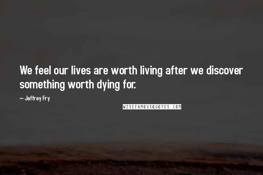 Jeffrey Fry Quotes: We feel our lives are worth living after we discover something worth dying for.