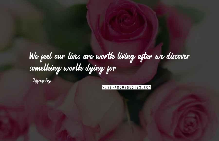 Jeffrey Fry Quotes: We feel our lives are worth living after we discover something worth dying for.