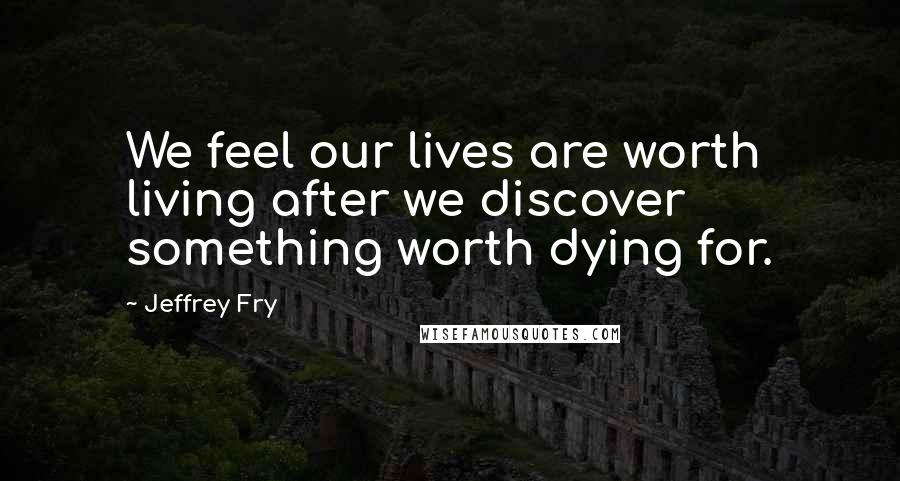 Jeffrey Fry Quotes: We feel our lives are worth living after we discover something worth dying for.