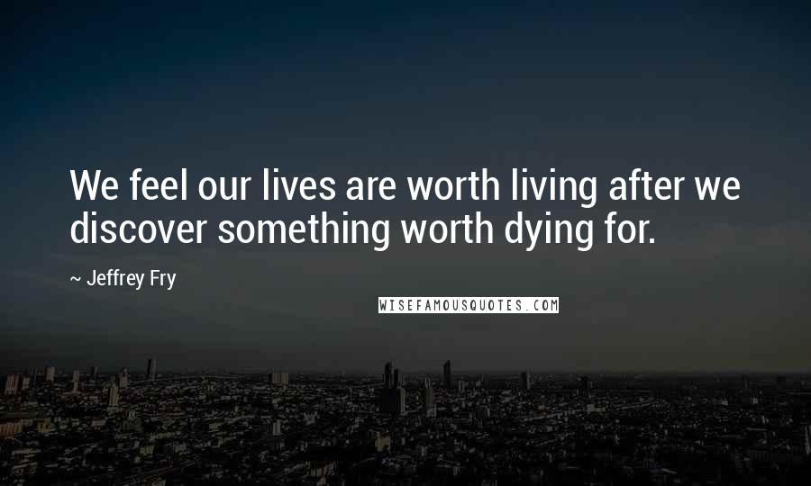 Jeffrey Fry Quotes: We feel our lives are worth living after we discover something worth dying for.