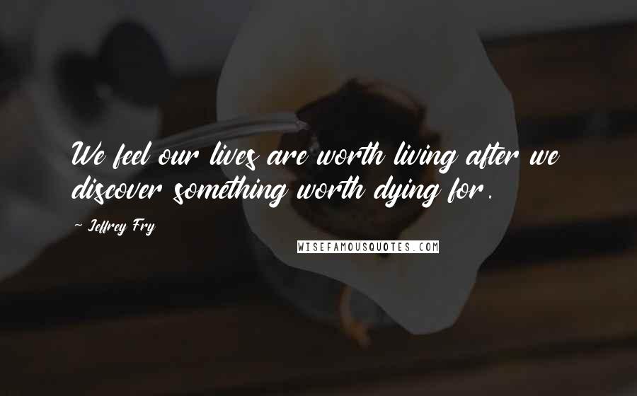 Jeffrey Fry Quotes: We feel our lives are worth living after we discover something worth dying for.