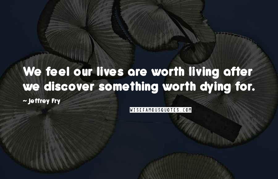 Jeffrey Fry Quotes: We feel our lives are worth living after we discover something worth dying for.