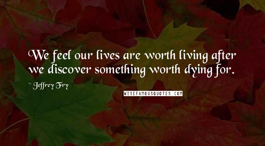 Jeffrey Fry Quotes: We feel our lives are worth living after we discover something worth dying for.