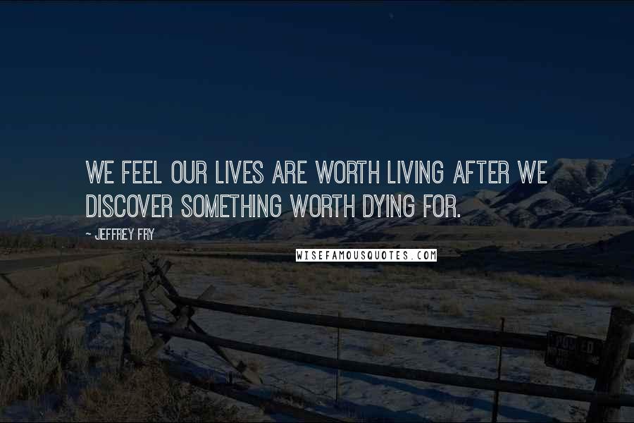 Jeffrey Fry Quotes: We feel our lives are worth living after we discover something worth dying for.