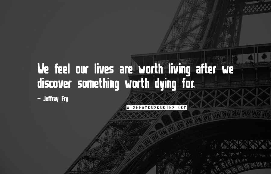 Jeffrey Fry Quotes: We feel our lives are worth living after we discover something worth dying for.