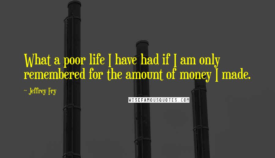 Jeffrey Fry Quotes: What a poor life I have had if I am only remembered for the amount of money I made.
