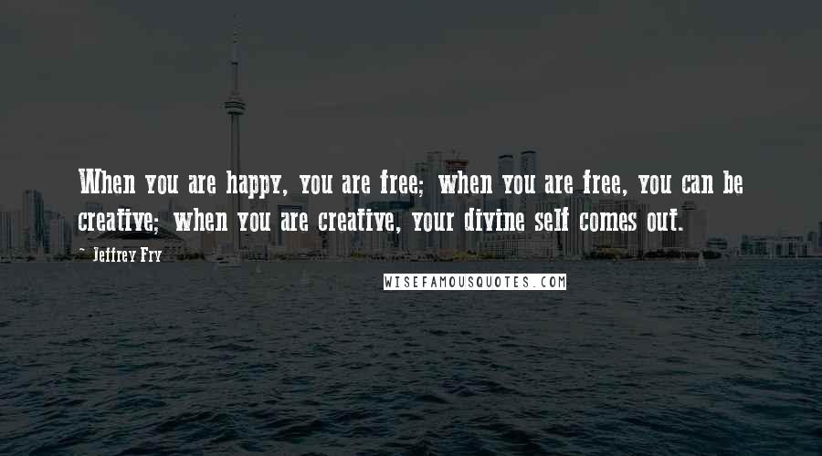 Jeffrey Fry Quotes: When you are happy, you are free; when you are free, you can be creative; when you are creative, your divine self comes out.