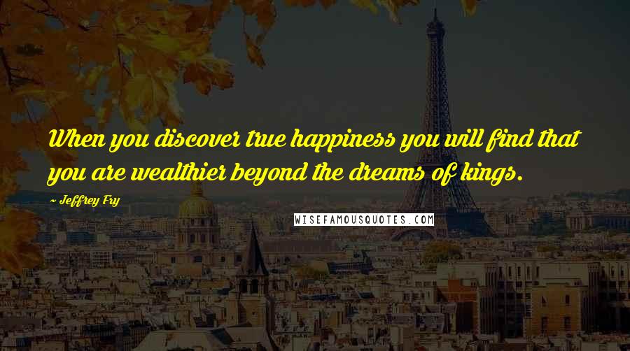 Jeffrey Fry Quotes: When you discover true happiness you will find that you are wealthier beyond the dreams of kings.