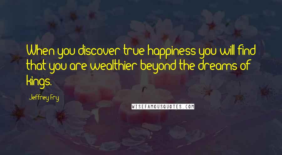 Jeffrey Fry Quotes: When you discover true happiness you will find that you are wealthier beyond the dreams of kings.