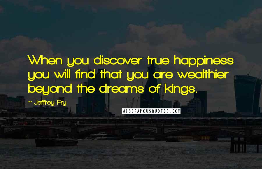 Jeffrey Fry Quotes: When you discover true happiness you will find that you are wealthier beyond the dreams of kings.