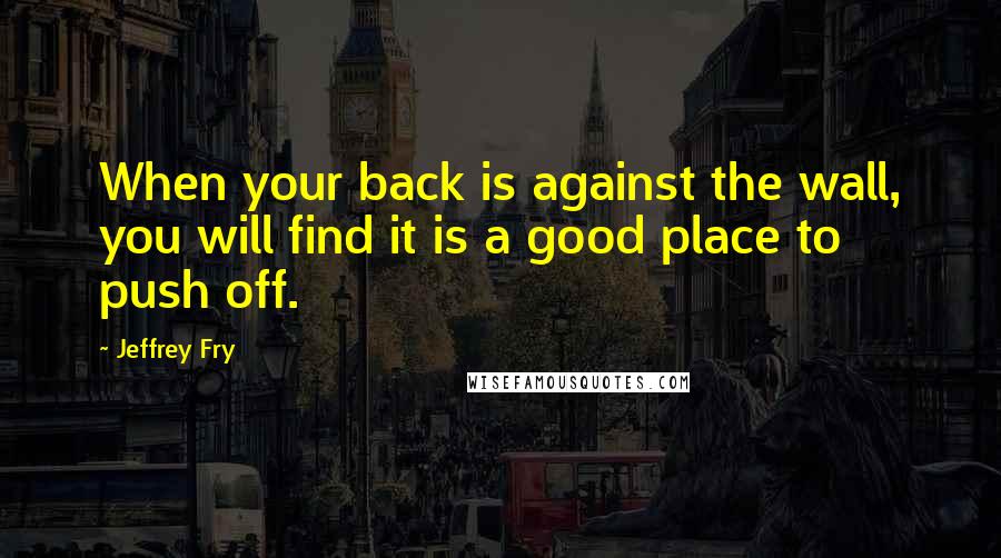 Jeffrey Fry Quotes: When your back is against the wall, you will find it is a good place to push off.