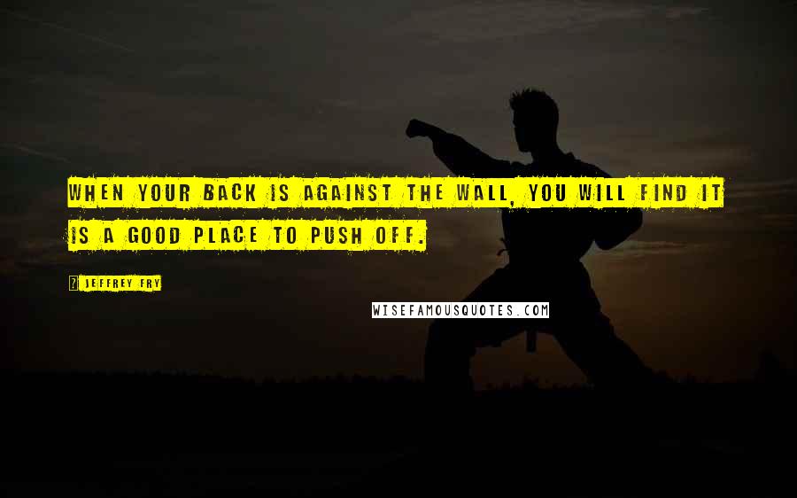 Jeffrey Fry Quotes: When your back is against the wall, you will find it is a good place to push off.