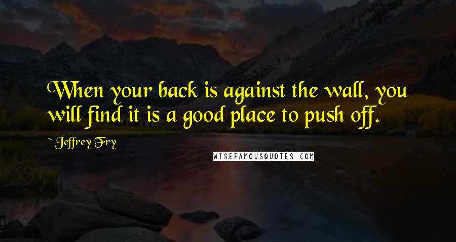 Jeffrey Fry Quotes: When your back is against the wall, you will find it is a good place to push off.