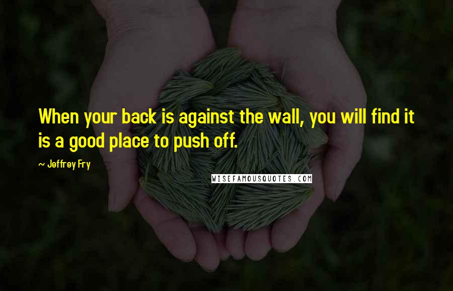 Jeffrey Fry Quotes: When your back is against the wall, you will find it is a good place to push off.