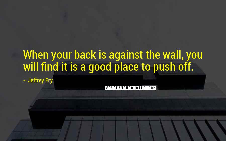 Jeffrey Fry Quotes: When your back is against the wall, you will find it is a good place to push off.