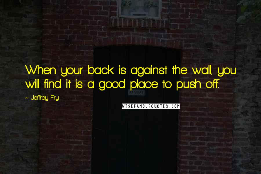 Jeffrey Fry Quotes: When your back is against the wall, you will find it is a good place to push off.
