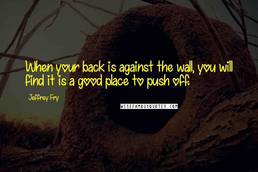 Jeffrey Fry Quotes: When your back is against the wall, you will find it is a good place to push off.