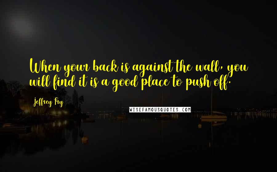 Jeffrey Fry Quotes: When your back is against the wall, you will find it is a good place to push off.