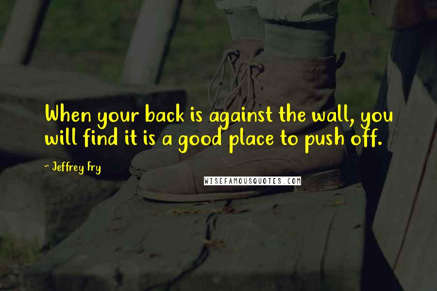 Jeffrey Fry Quotes: When your back is against the wall, you will find it is a good place to push off.