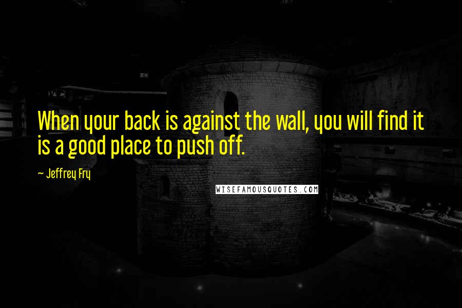 Jeffrey Fry Quotes: When your back is against the wall, you will find it is a good place to push off.