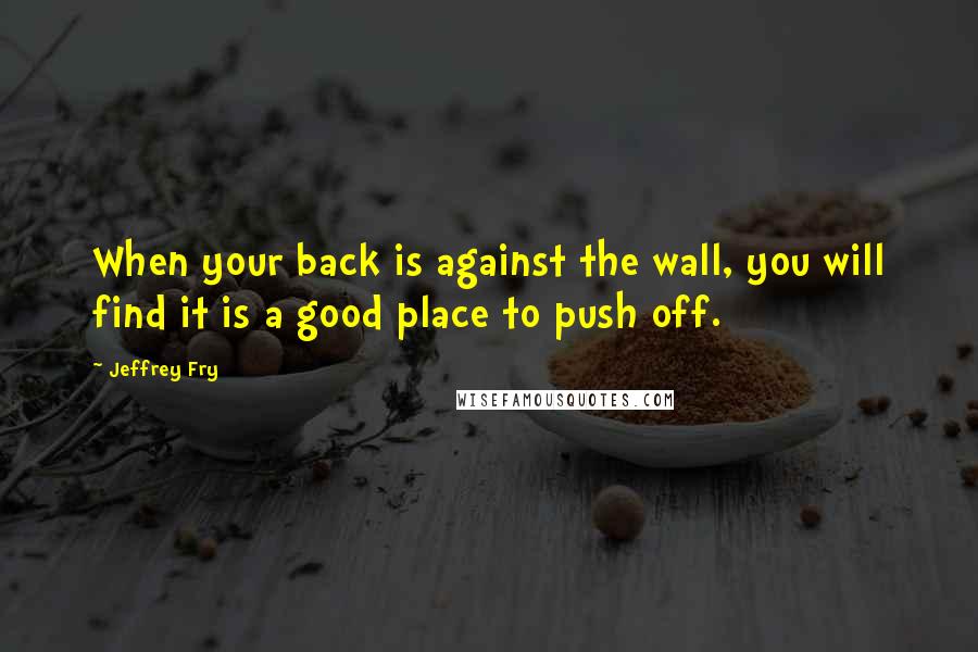 Jeffrey Fry Quotes: When your back is against the wall, you will find it is a good place to push off.