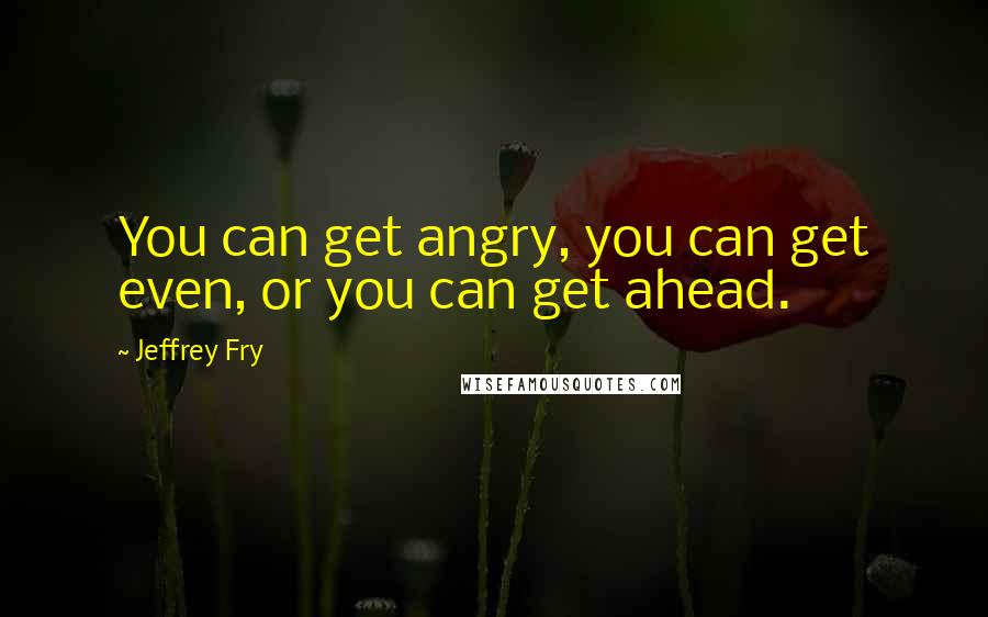 Jeffrey Fry Quotes: You can get angry, you can get even, or you can get ahead.