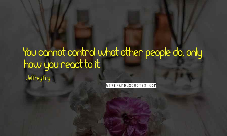 Jeffrey Fry Quotes: You cannot control what other people do, only how you react to it.
