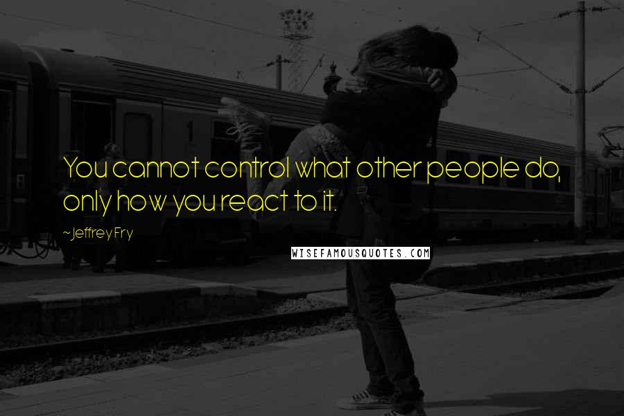 Jeffrey Fry Quotes: You cannot control what other people do, only how you react to it.