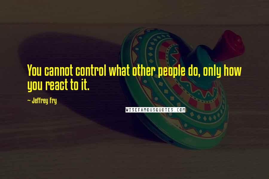 Jeffrey Fry Quotes: You cannot control what other people do, only how you react to it.