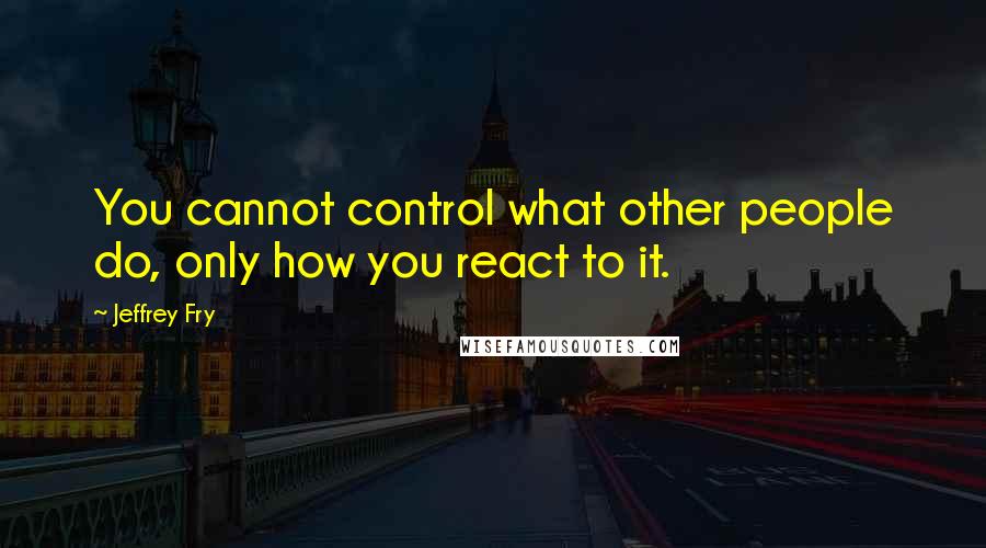 Jeffrey Fry Quotes: You cannot control what other people do, only how you react to it.