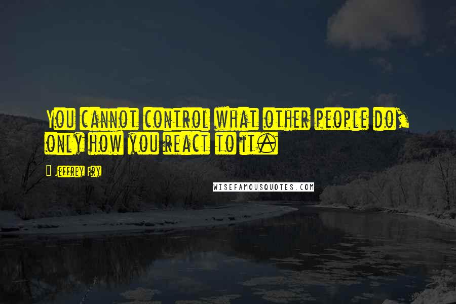 Jeffrey Fry Quotes: You cannot control what other people do, only how you react to it.