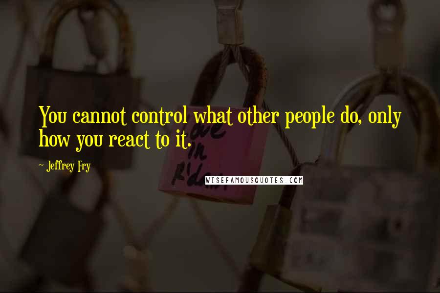 Jeffrey Fry Quotes: You cannot control what other people do, only how you react to it.