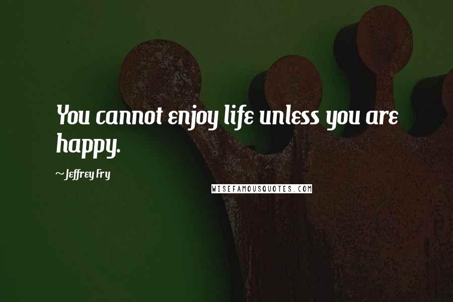 Jeffrey Fry Quotes: You cannot enjoy life unless you are happy.